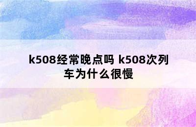 k508经常晚点吗 k508次列车为什么很慢
